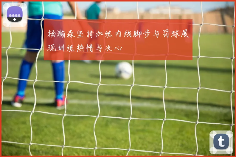 杨瀚森坚持加练内线脚步与罚球展现训练热情与决心