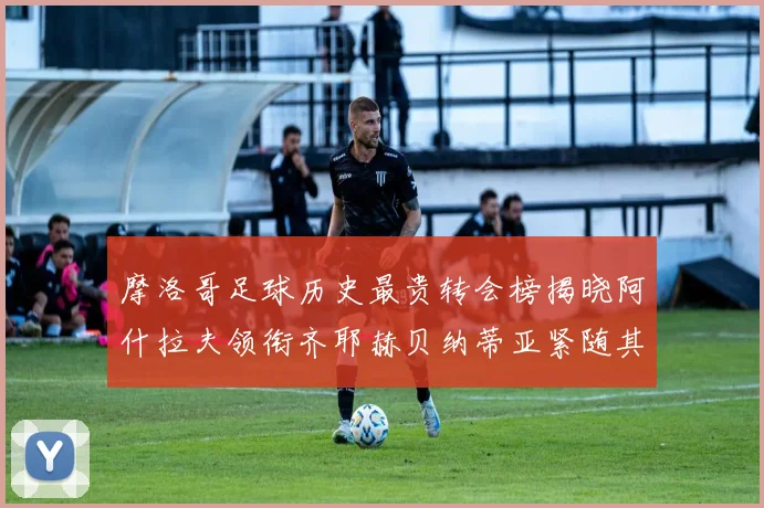 摩洛哥足球历史最贵转会榜揭晓阿什拉夫领衔齐耶赫贝纳蒂亚紧随其后