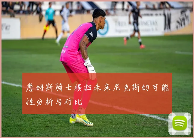 詹姆斯骑士横扫未来尼克斯的可能性分析与对比