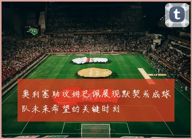 奥利塞助攻姆巴佩展现默契或成球队未来希望的关键时刻