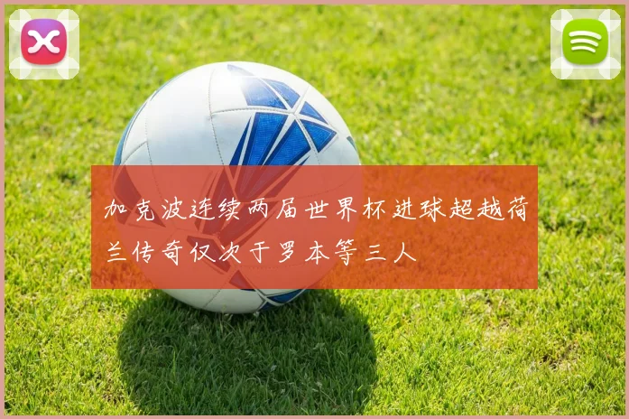 加克波连续两届世界杯进球超越荷兰传奇仅次于罗本等三人
