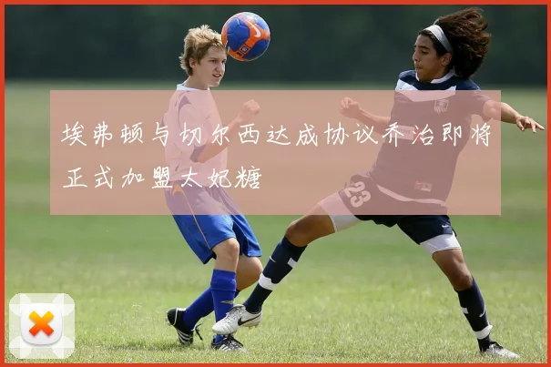 埃弗顿与切尔西达成协议乔治即将正式加盟太妃糖