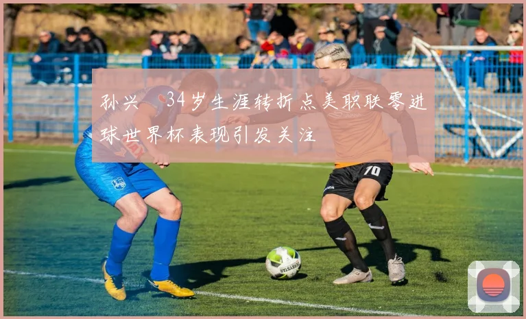 孙兴慜34岁生涯转折点美职联零进球世界杯表现引发关注