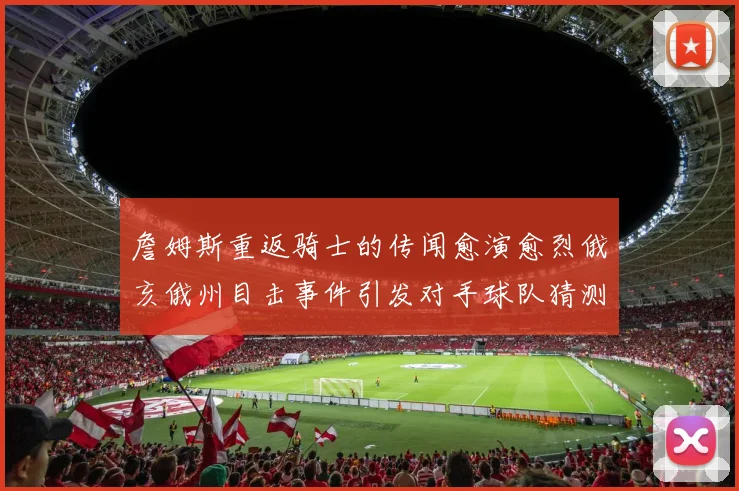 詹姆斯重返骑士的传闻愈演愈烈俄亥俄州目击事件引发对手球队猜测
