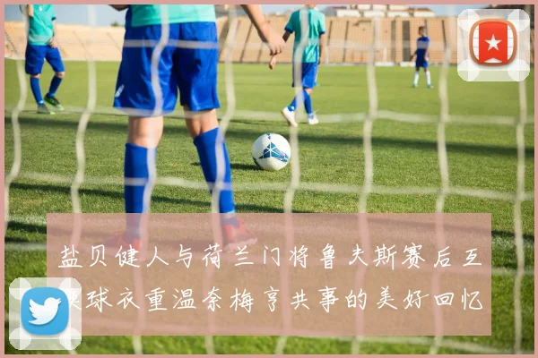 盐贝健人与荷兰门将鲁夫斯赛后互换球衣重温奈梅亨共事的美好回忆