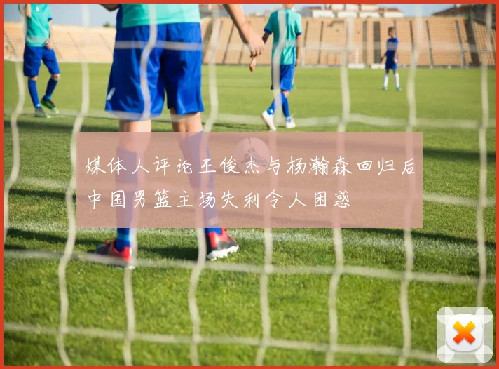 媒体人评论王俊杰与杨瀚森回归后中国男篮主场失利令人困惑