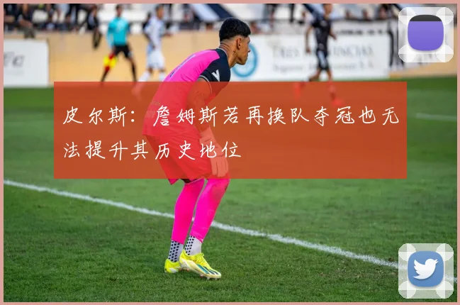 皮尔斯：詹姆斯若再换队夺冠也无法提升其历史地位