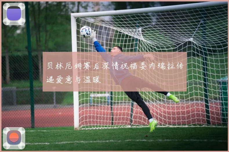 贝林厄姆赛后深情祝福委内瑞拉传递爱意与温暖
