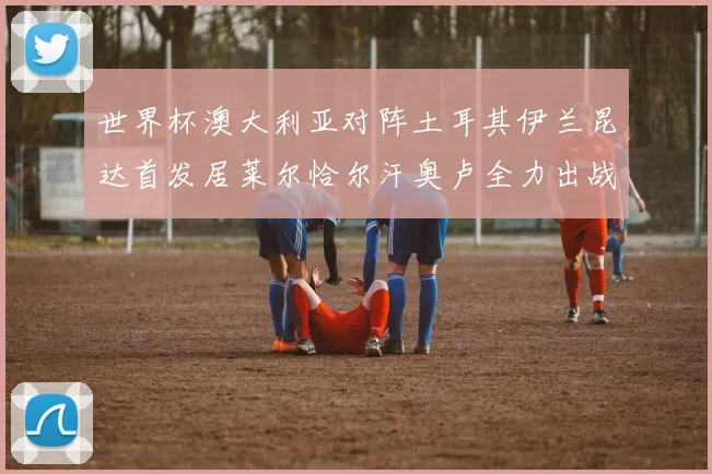 世界杯澳大利亚对阵土耳其伊兰昆达首发居莱尔恰尔汗奥卢全力出战