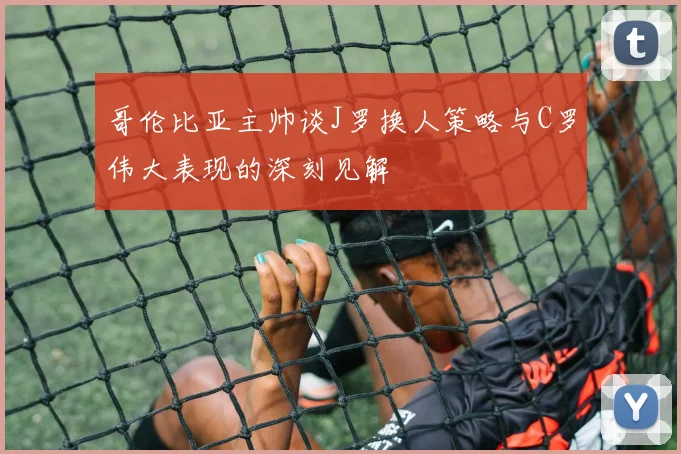 哥伦比亚主帅谈J罗换人策略与C罗伟大表现的深刻见解