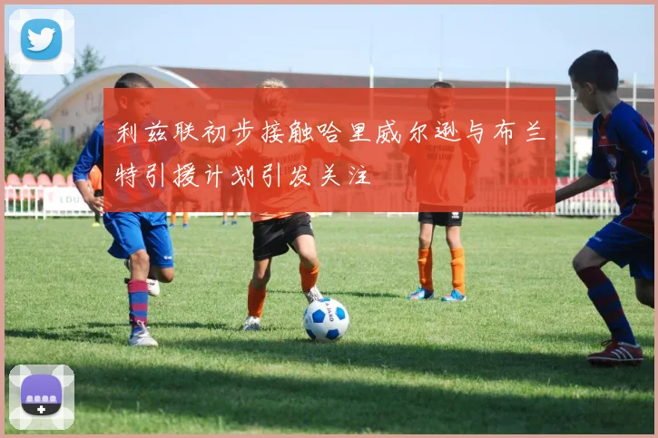 利兹联初步接触哈里威尔逊与布兰特引援计划引发关注