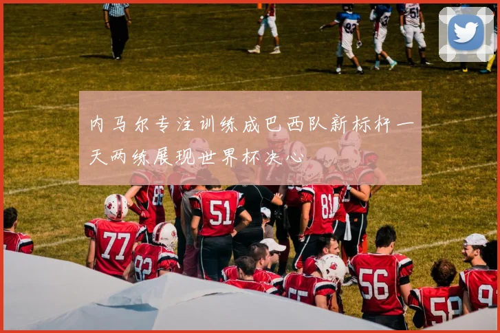 内马尔专注训练成巴西队新标杆一天两练展现世界杯决心