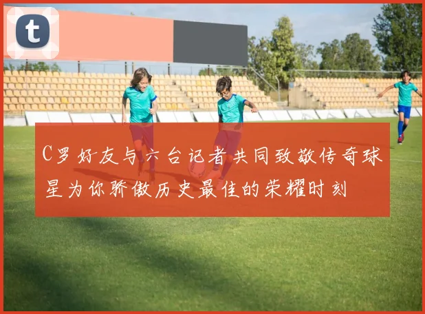 C罗好友与六台记者共同致敬传奇球星为你骄傲历史最佳的荣耀时刻