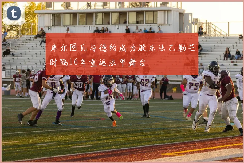 库尔图瓦与德约成为股东法乙勒芒时隔16年重返法甲舞台
