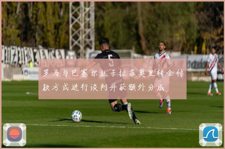 罗马与巴塞尔就卡拉菲奥里转会付款方式进行谈判并获额外分成