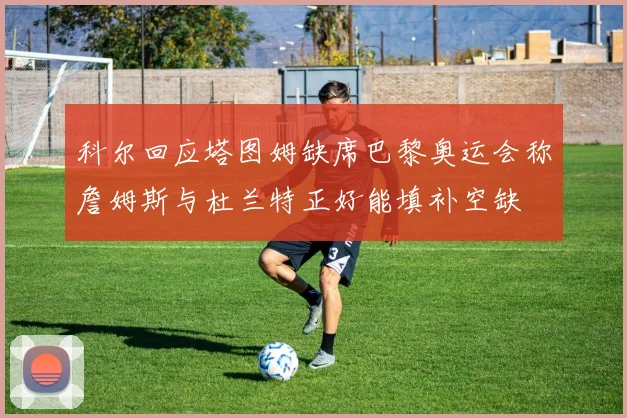 科尔回应塔图姆缺席巴黎奥运会称詹姆斯与杜兰特正好能填补空缺