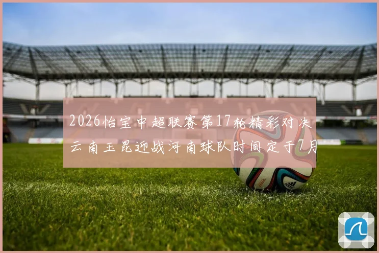 2026怡宝中超联赛第17轮精彩对决云南玉昆迎战河南球队时间定于7月3日晚上20点