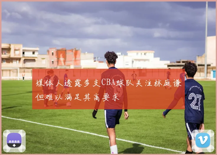 媒体人透露多支CBA球队关注林庭谦但难以满足其高要求