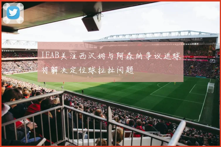 IFAB关注西汉姆与阿森纳争议进球将解决定位球拉扯问题