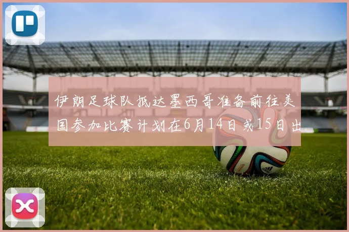 伊朗足球队抵达墨西哥准备前往美国参加比赛计划在6月14日或15日出发