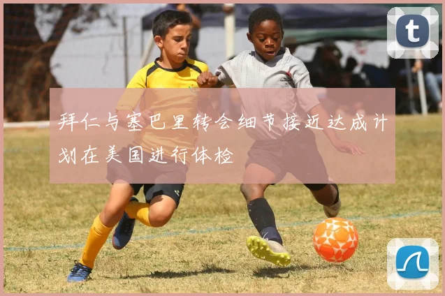 拜仁与塞巴里转会细节接近达成计划在美国进行体检