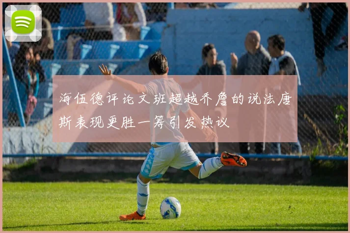 海伍德评论文班超越乔詹的说法唐斯表现更胜一筹引发热议