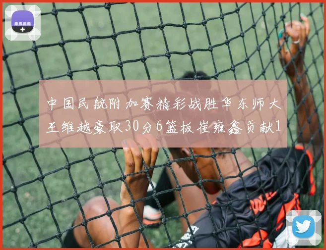 中国民航附加赛精彩战胜华东师大王维越豪取30分6篮板崔雍鑫贡献12分13篮板15助攻