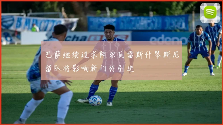 巴萨继续追求阿尔瓦雷斯什琴斯尼留队将影响新门将引进