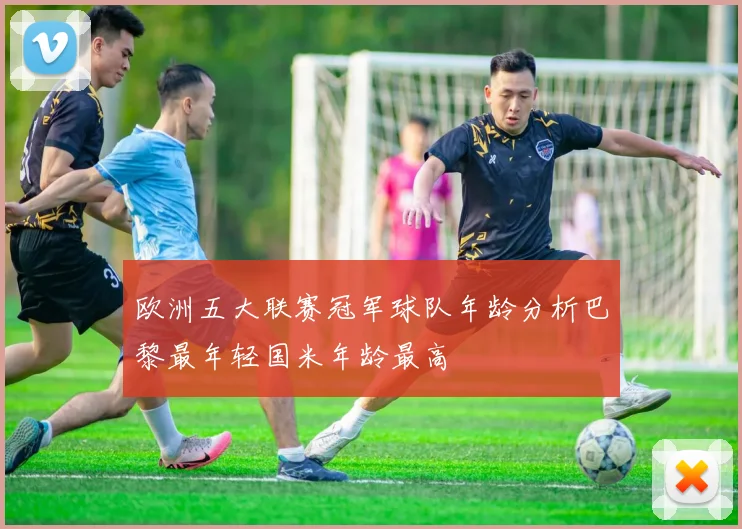 欧洲五大联赛冠军球队年龄分析巴黎最年轻国米年龄最高