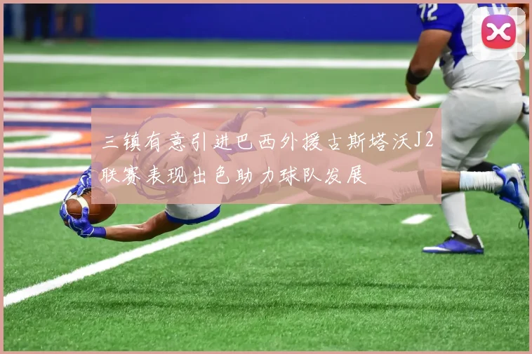 三镇有意引进巴西外援古斯塔沃J2联赛表现出色助力球队发展